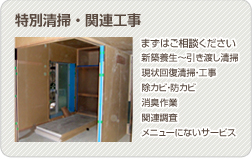 特殊清掃・関連工事 まずはご相談ください●新築養生～引き渡し清掃 ●現状回復清掃・工事　●除カビ・防カビ　●消臭作業 ●関連調査　●その他