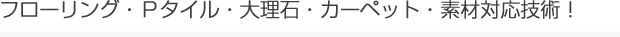 フローリング・Ｐタイル・大理石・カーペット・素材対応技術！