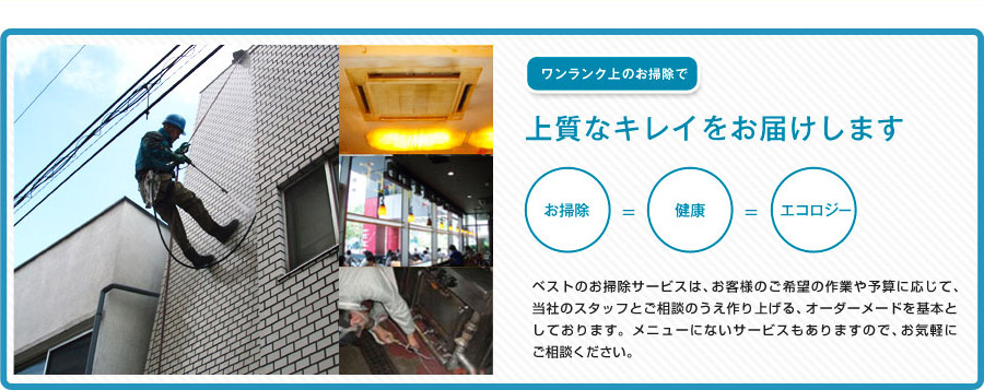 ワンランク上のお掃除で、上質なキレイをお届けします。お掃除＝健康＝エコロジー　ベストのお掃除サービスは、お客様のご希望の作業や予算に応じて、当社のスタッフとご相談のうえ作り上げる、オーダーメードを基本としております。メニューにないサービスもありますので、お気軽にご相談ください。